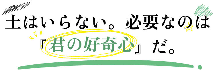 土はいらない。必要なのは『君の好奇心』だ。